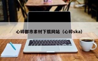 昆明心碎都市素材下载网站（心碎ska）